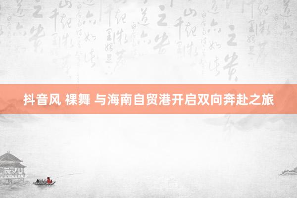 抖音风 裸舞 与海南自贸港开启双向奔赴之旅