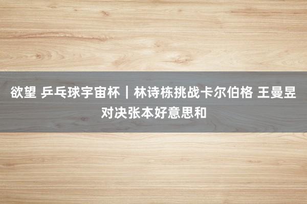 欲望 乒乓球宇宙杯｜林诗栋挑战卡尔伯格 王曼昱对决张本好意思和