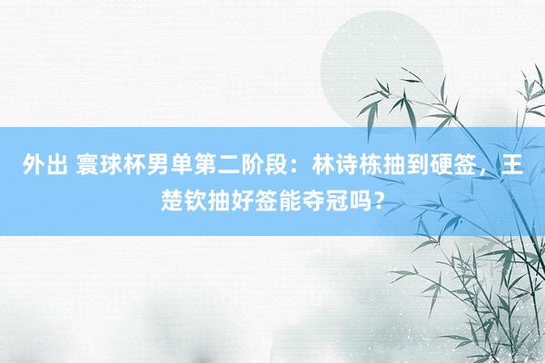 外出 寰球杯男单第二阶段：林诗栋抽到硬签，王楚钦抽好签能夺冠吗？