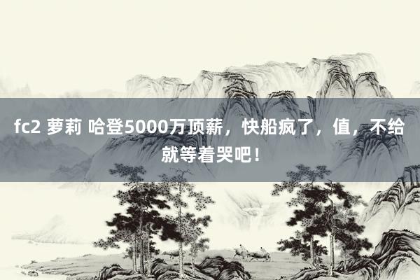fc2 萝莉 哈登5000万顶薪，快船疯了，值，不给就等着哭吧！