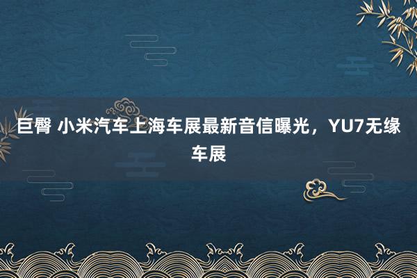 巨臀 小米汽车上海车展最新音信曝光，YU7无缘车展