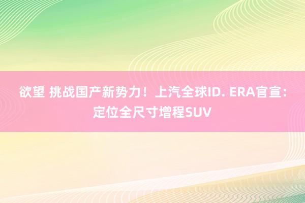 欲望 挑战国产新势力！上汽全球ID. ERA官宣：定位全尺寸增程SUV
