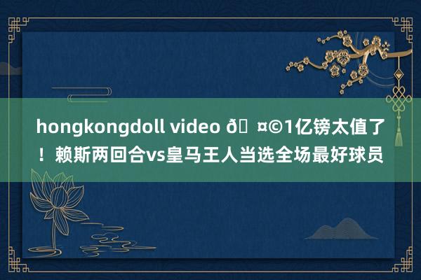 hongkongdoll video 🤩1亿镑太值了！赖斯两回合vs皇马王人当选全场最好球员