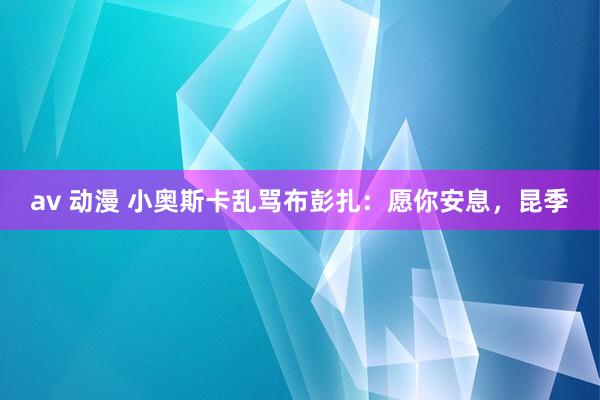 av 动漫 小奥斯卡乱骂布彭扎：愿你安息，昆季