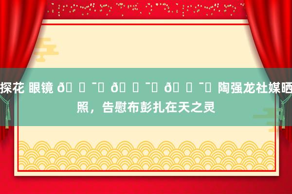 探花 眼镜 🕯️🕯️🕯️陶强龙社媒晒照，告慰布彭扎在天之灵