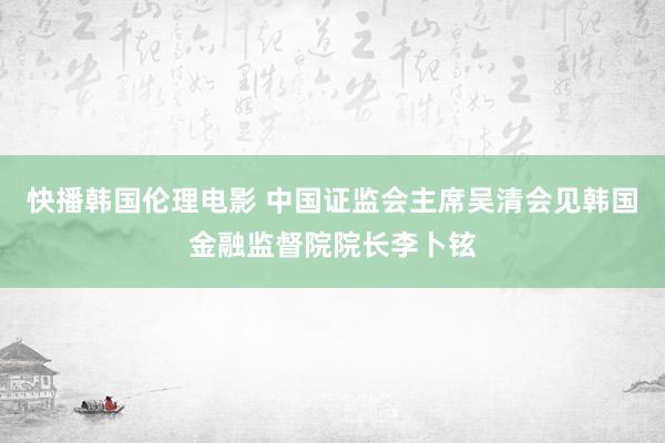 快播韩国伦理电影 中国证监会主席吴清会见韩国金融监督院院长李卜铉