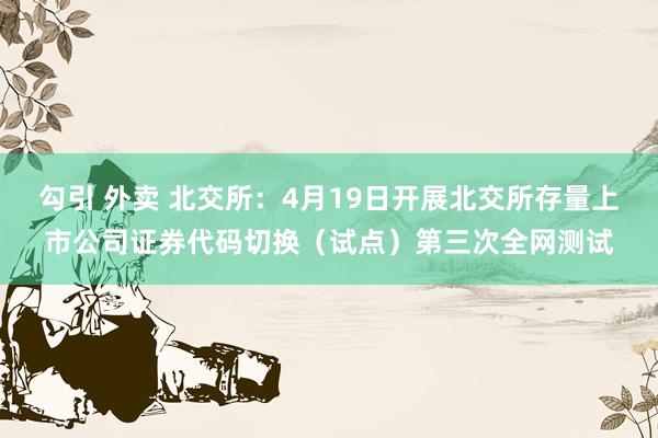 勾引 外卖 北交所：4月19日开展北交所存量上市公司证券代码切换（试点）第三次全网测试