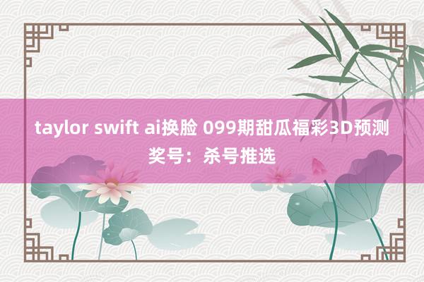 taylor swift ai换脸 099期甜瓜福彩3D预测奖号：杀号推选