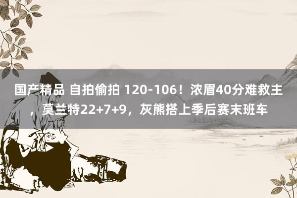 国产精品 自拍偷拍 120-106！浓眉40分难救主，莫兰特22+7+9，灰熊搭上季后赛末班车