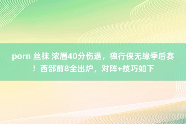 porn 丝袜 浓眉40分伤退，独行侠无缘季后赛！西部前8全出炉，对阵+技巧如下