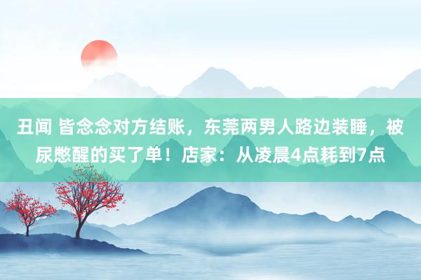 丑闻 皆念念对方结账，东莞两男人路边装睡，被尿憋醒的买了单！店家：从凌晨4点耗到7点
