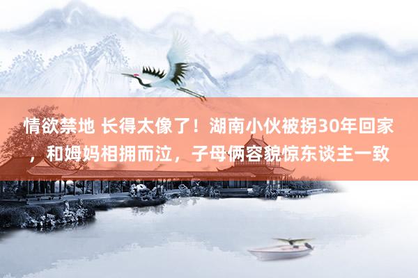 情欲禁地 长得太像了！湖南小伙被拐30年回家，和姆妈相拥而泣，子母俩容貌惊东谈主一致