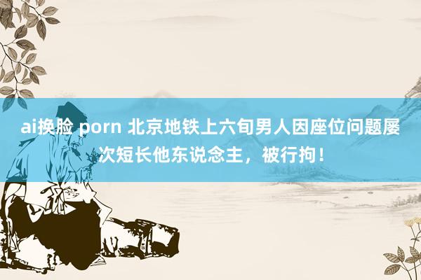 ai换脸 porn 北京地铁上六旬男人因座位问题屡次短长他东说念主，被行拘！