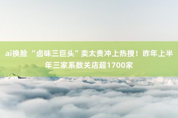 ai换脸 “卤味三巨头”卖太贵冲上热搜！昨年上半年三家系数关店超1700家
