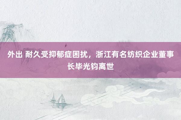 外出 耐久受抑郁症困扰，浙江有名纺织企业董事长毕光钧离世