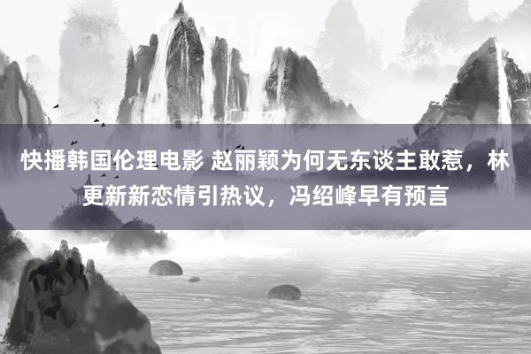 快播韩国伦理电影 赵丽颖为何无东谈主敢惹，林更新新恋情引热议，冯绍峰早有预言