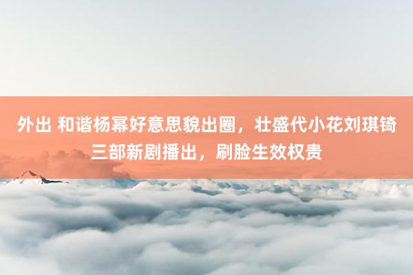 外出 和谐杨幂好意思貌出圈，壮盛代小花刘琪锜三部新剧播出，刷脸生效权贵