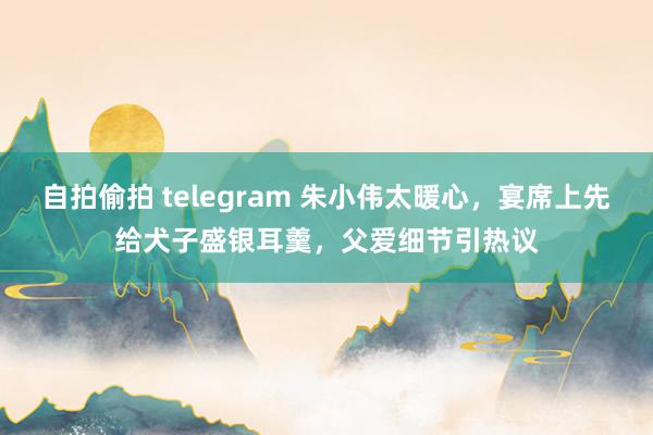自拍偷拍 telegram 朱小伟太暖心，宴席上先给犬子盛银耳羹，父爱细节引热议