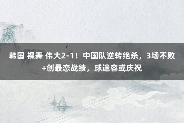 韩国 裸舞 伟大2-1！中国队逆转绝杀，3场不败+创最恋战绩，球迷容或庆祝