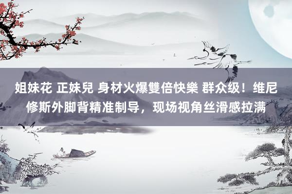 姐妹花 正妹兒 身材火爆雙倍快樂 群众级！维尼修斯外脚背精准制导，现场视角丝滑感拉满