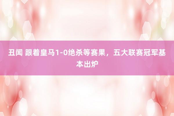 丑闻 跟着皇马1-0绝杀等赛果，五大联赛冠军基本出炉