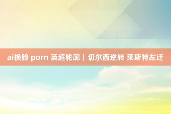 ai换脸 porn 英超轮廓｜切尔西逆转 莱斯特左迁