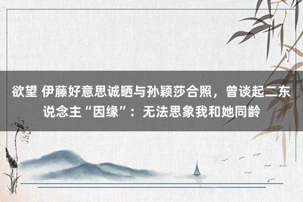 欲望 伊藤好意思诚晒与孙颖莎合照，曾谈起二东说念主“因缘”：无法思象我和她同龄