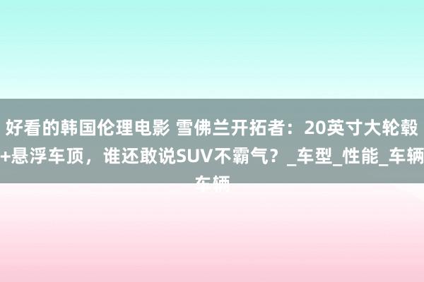 好看的韩国伦理电影 雪佛兰开拓者：20英寸大轮毂+悬浮车顶，谁还敢说SUV不霸气？_车型_性能_车辆