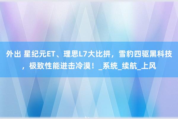 外出 星纪元ET、理思L7大比拼，雪豹四驱黑科技，极致性能进击冷漠！_系统_续航_上风