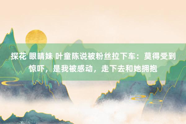 探花 眼睛妹 叶童陈说被粉丝拉下车：莫得受到惊吓，是我被感动，走下去和她拥抱