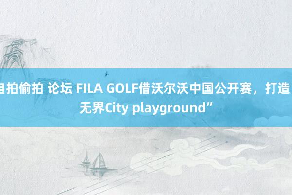 自拍偷拍 论坛 FILA GOLF借沃尔沃中国公开赛，打造“无界City playground”