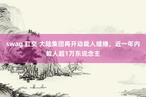 swag 肛交 大陆集团再开动裁人缱绻，近一年内裁人超1万东说念主