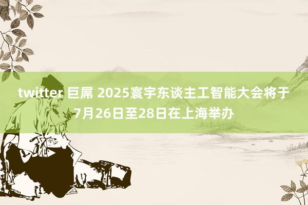 twitter 巨屌 2025寰宇东谈主工智能大会将于7月26日至28日在上海举办