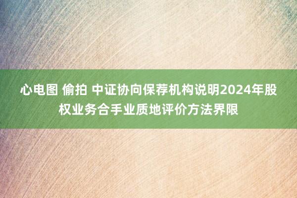 心电图 偷拍 中证协向保荐机构说明2024年股权业务合手业质地评价方法界限