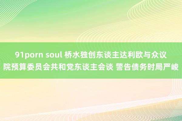 91porn soul 桥水独创东谈主达利欧与众议院预算委员会共和党东谈主会谈 警告债务时局严峻