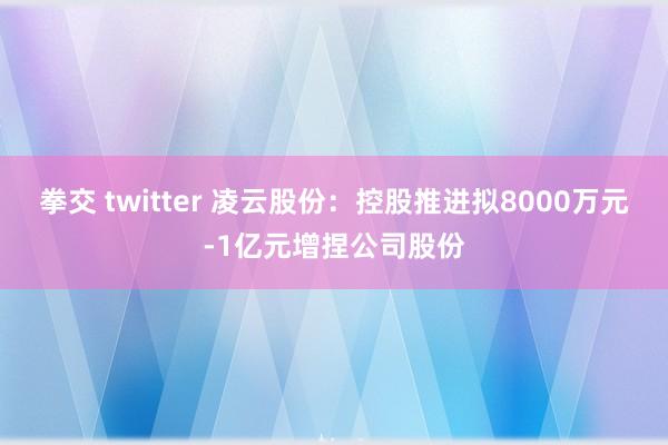 拳交 twitter 凌云股份：控股推进拟8000万元-1亿元增捏公司股份