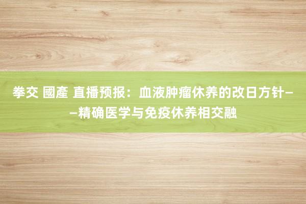 拳交 國產 直播预报：血液肿瘤休养的改日方针——精确医学与免疫休养相交融
