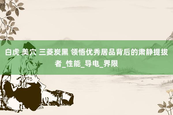 白虎 美穴 三菱炭黑 领悟优秀居品背后的肃静提拔者_性能_导电_界限