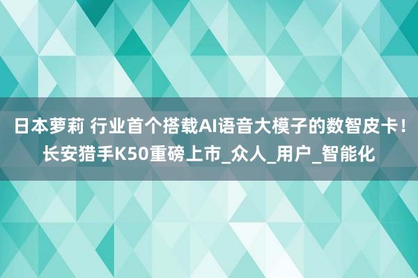 日本萝莉 行业首个搭载AI语音大模子的数智皮卡！长安猎手K50重磅上市_众人_用户_智能化
