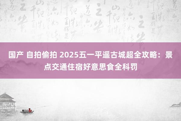 国产 自拍偷拍 2025五一平遥古城超全攻略：景点交通住宿好意思食全科罚