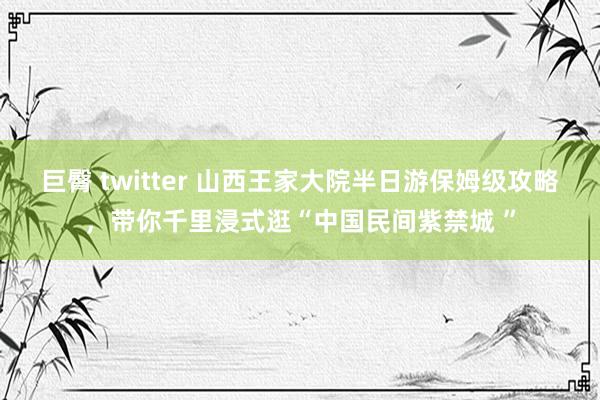 巨臀 twitter 山西王家大院半日游保姆级攻略，带你千里浸式逛“中国民间紫禁城 ”