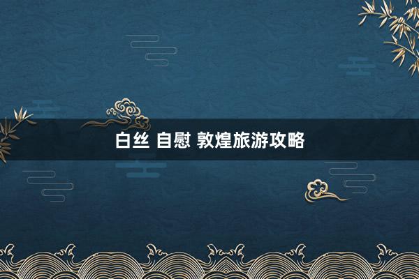 白丝 自慰 敦煌旅游攻略