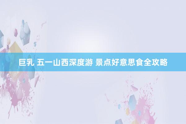 巨乳 五一山西深度游 景点好意思食全攻略