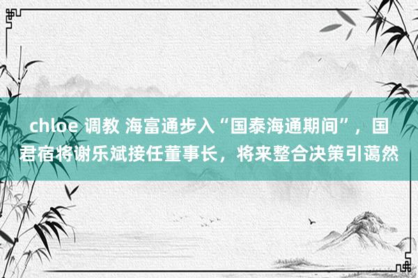 chloe 调教 海富通步入“国泰海通期间”，国君宿将谢乐斌接任董事长，将来整合决策引蔼然