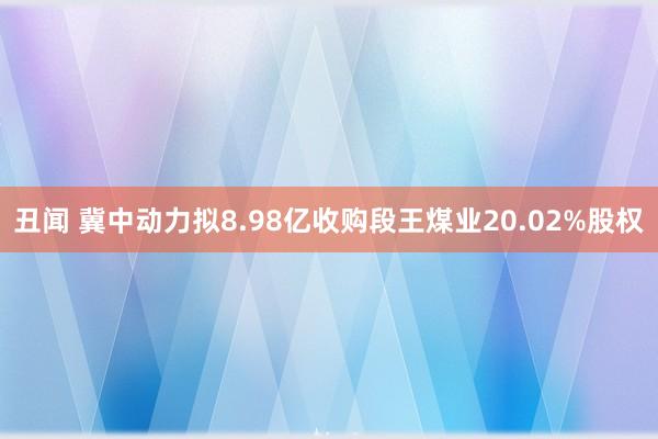 丑闻 冀中动力拟8.98亿收购段王煤业20.02%股权