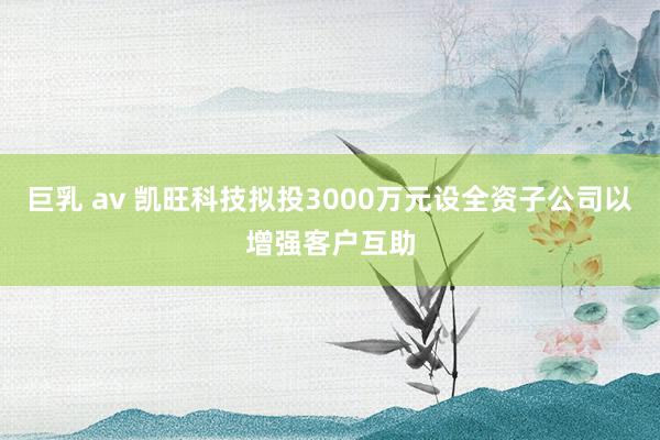 巨乳 av 凯旺科技拟投3000万元设全资子公司以增强客户互助