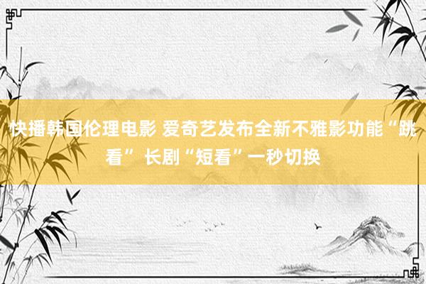 快播韩国伦理电影 爱奇艺发布全新不雅影功能“跳看” 长剧“短看”一秒切换