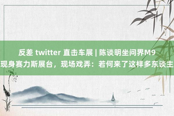 反差 twitter 直击车展 | 陈谈明坐问界M9现身赛力斯展台，现场戏弄：若何来了这样多东谈主