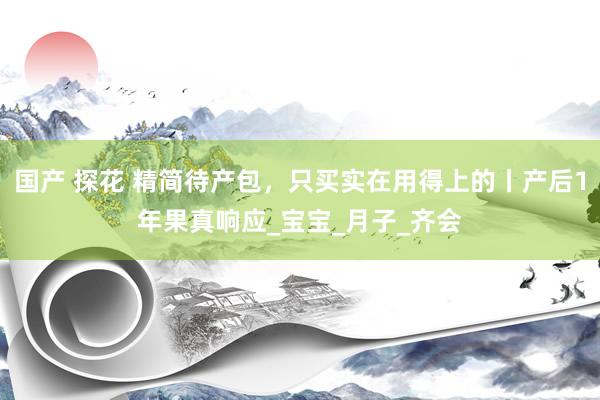 国产 探花 精简待产包，只买实在用得上的丨产后1年果真响应_宝宝_月子_齐会