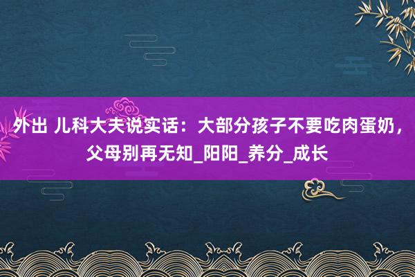 外出 儿科大夫说实话：大部分孩子不要吃肉蛋奶，父母别再无知_阳阳_养分_成长